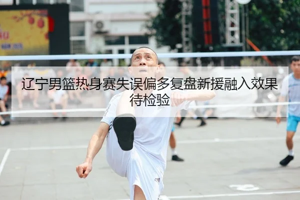 辽宁男篮热身赛失误偏多复盘新援融入效果待检验